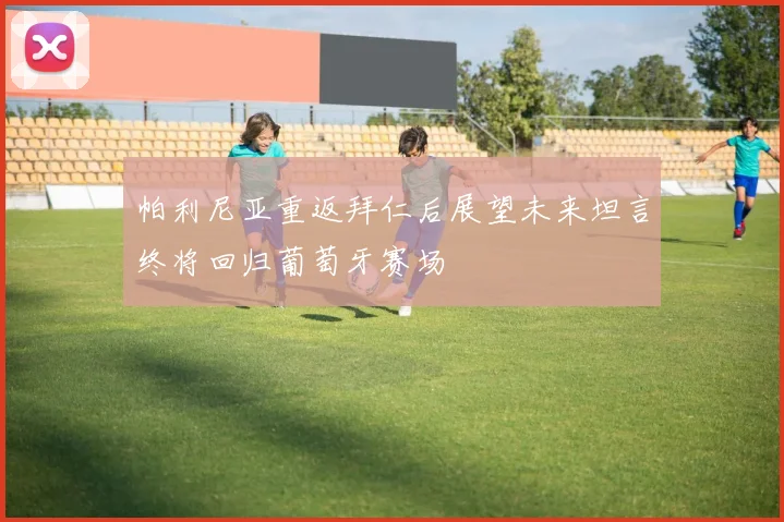 帕利尼亚重返拜仁后展望未来坦言终将回归葡萄牙赛场