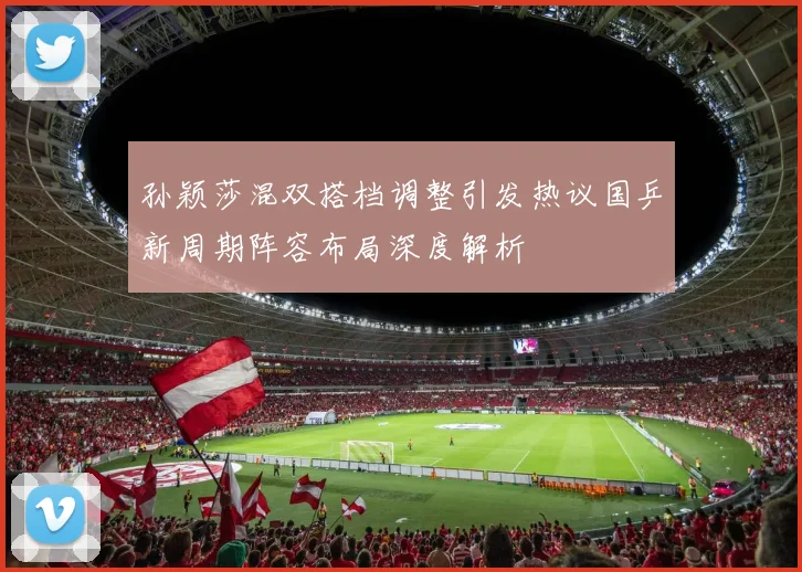 孙颖莎混双搭档调整引发热议国乒新周期阵容布局深度解析