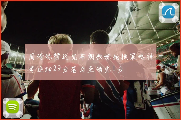 周琦称赞迈克布朗教练轮换策略神奇逆转29分落后至领先1分