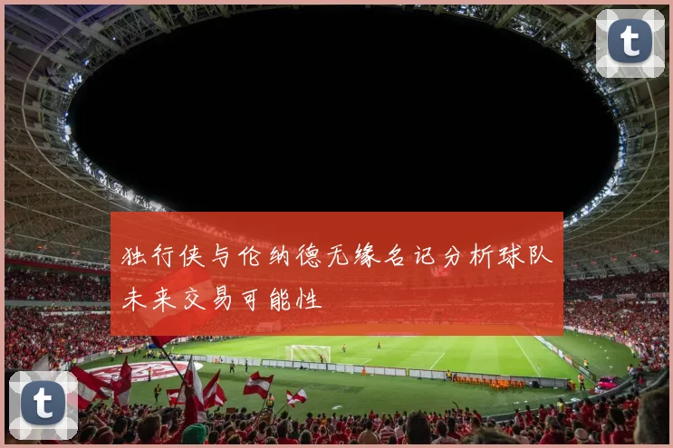独行侠与伦纳德无缘名记分析球队未来交易可能性