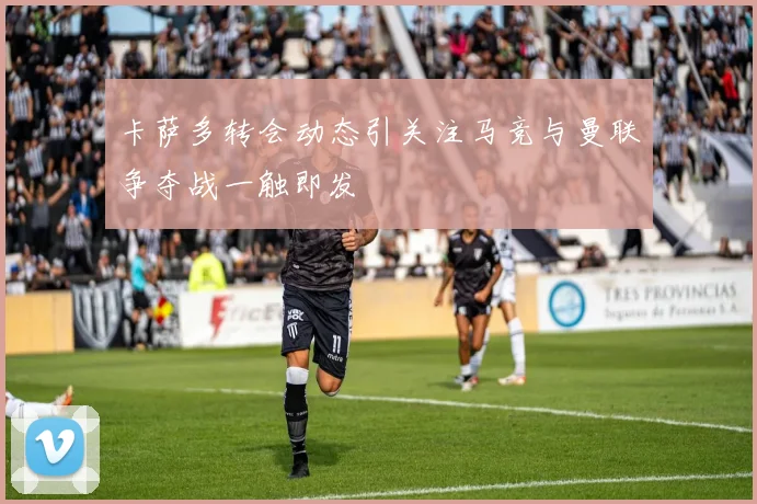 卡萨多转会动态引关注马竞与曼联争夺战一触即发
