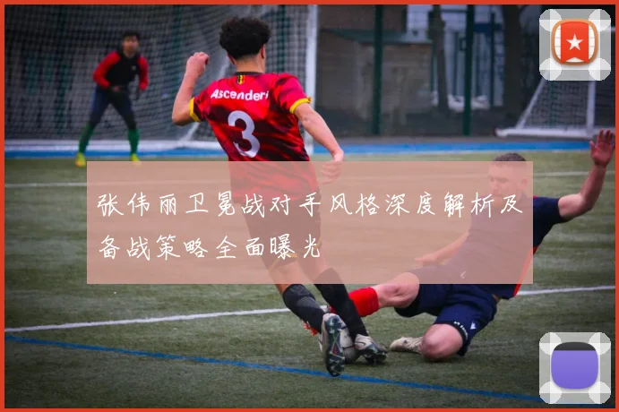 张伟丽卫冕战对手风格深度解析及备战策略全面曝光