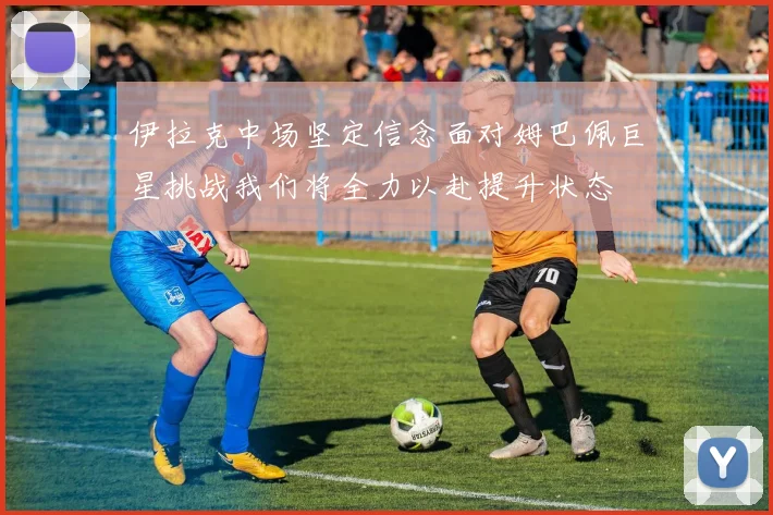 伊拉克中场坚定信念面对姆巴佩巨星挑战我们将全力以赴提升状态