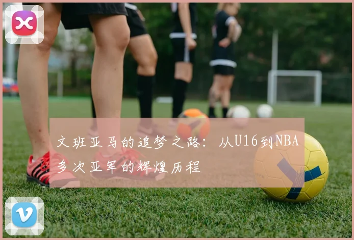 文班亚马的追梦之路：从U16到NBA多次亚军的辉煌历程