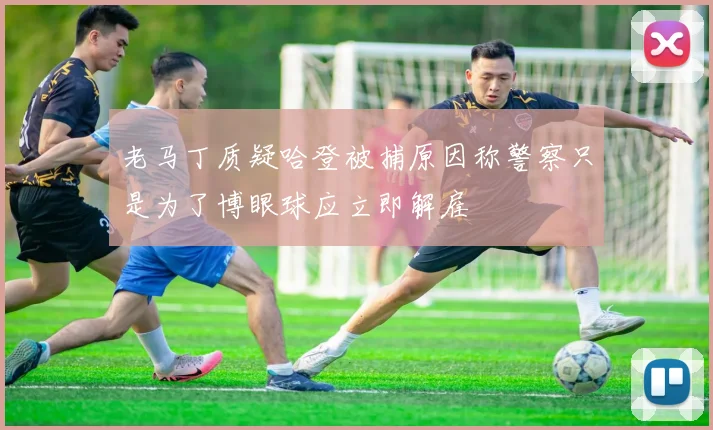 老马丁质疑哈登被捕原因称警察只是为了博眼球应立即解雇