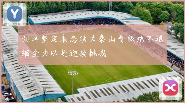 刘洋坚定表态助力泰山晋级绝不退缩全力以赴迎接挑战