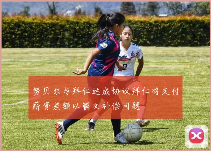 努贝尔与拜仁达成协议拜仁将支付薪资差额以解决补偿问题