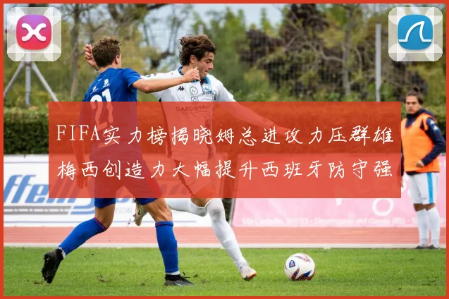 FIFA实力榜揭晓姆总进攻力压群雄梅西创造力大幅提升西班牙防守强势包揽前三