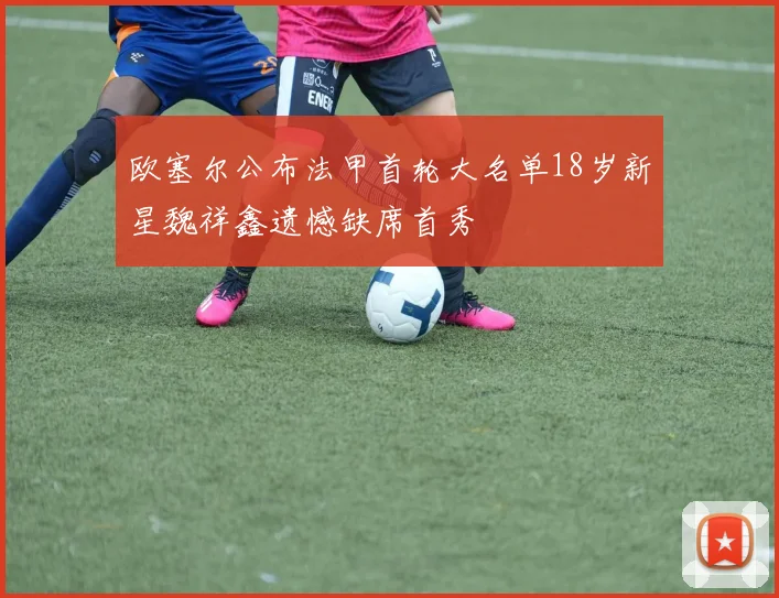 欧塞尔公布法甲首轮大名单18岁新星魏祥鑫遗憾缺席首秀