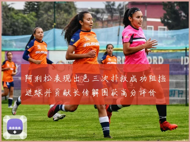 阿利松表现出色三次扑救成功阻挡进球并贡献长传解围获高分评价