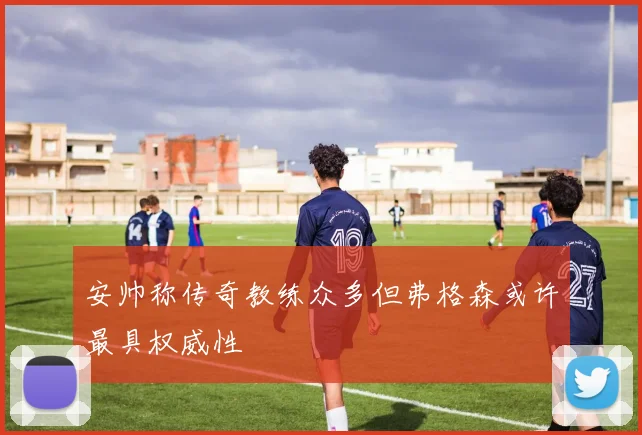安帅称传奇教练众多但弗格森或许最具权威性