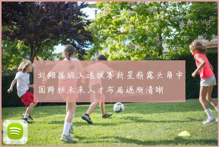 刘翔接班人选拔赛新星崭露头角中国跨栏未来人才布局逐渐清晰