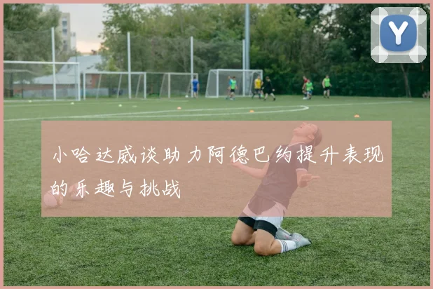 小哈达威谈助力阿德巴约提升表现的乐趣与挑战